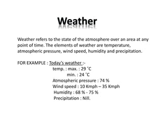 Weather refers to the state of the atmosphere over an area at any
point of time. The elements of weather are temperature,
atmospheric pressure, wind speed, humidity and precipitation.
FOR EXAMPLE : Today’s weather :‐
temp. : max. : 29 ˚C
min. : 24 ˚C
Atmospheric pressure : 74 %
Wind speed : 10 Kmph – 35 Kmph
Humidity : 68 % ‐ 75 %
Precipitation : Nill.
 