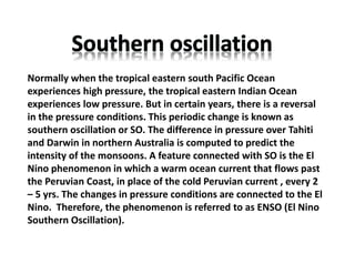 Normally when the tropical eastern south Pacific Ocean
experiences high pressure, the tropical eastern Indian Ocean
experiences low pressure. But in certain years, there is a reversal
in the pressure conditions. This periodic change is known as
southern oscillation or SO. The difference in pressure over Tahiti
and Darwin in northern Australia is computed to predict the
intensity of the monsoons. A feature connected with SO is the El
Nino phenomenon in which a warm ocean current that flows past
the Peruvian Coast, in place of the cold Peruvian current , every 2
– 5 yrs. The changes in pressure conditions are connected to the El
Nino. Therefore, the phenomenon is referred to as ENSO (El Nino
Southern Oscillation).
 