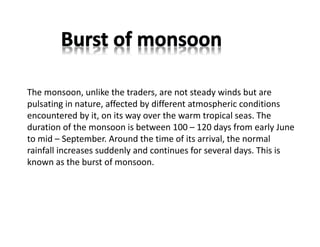 The monsoon, unlike the traders, are not steady winds but are
pulsating in nature, affected by different atmospheric conditions
encountered by it, on its way over the warm tropical seas. The
duration of the monsoon is between 100 – 120 days from early June
to mid – September. Around the time of its arrival, the normal
rainfall increases suddenly and continues for several days. This is
known as the burst of monsoon.
 