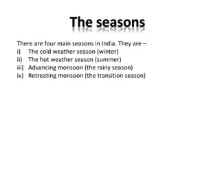 There are four main seasons in India. They are –
i) The cold weather season (winter)
ii) The hot weather season (summer)
iii) Advancing monsoon (the rainy season)
iv) Retreating monsoon (the transition season)
 
