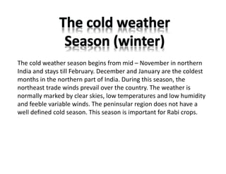 The cold weather season begins from mid – November in northern
India and stays till February. December and January are the coldest
months in the northern part of India. During this season, the
northeast trade winds prevail over the country. The weather is
normally marked by clear skies, low temperatures and low humidity
and feeble variable winds. The peninsular region does not have a
well defined cold season. This season is important for Rabi crops.
 