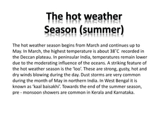 The hot weather season begins from March and continues up to
May. In March, the highest temperature is about 38˚C recorded in
the Deccan plateau. In peninsular India, temperatures remain lower
due to the moderating influence of the oceans. A striking feature of
the hot weather season is the ‘loo’. These are strong, gusty, hot and
dry winds blowing during the day. Dust storms are very common
during the month of May in northern India. In West Bengal it is
known as ‘kaal baisakhi’. Towards the end of the summer season,
pre ‐ monsoon showers are common in Kerala and Karnataka.
 