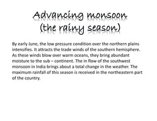By early June, the low pressure condition over the northern plains
intensifies. It attracts the trade winds of the southern hemisphere.
As these winds blow over warm oceans, they bring abundant
moisture to the sub – continent. The in flow of the southwest
monsoon in India brings about a total change in the weather. The
maximum rainfall of this season is received in the northeastern part
of the country.
 