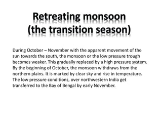 During October – November with the apparent movement of the
sun towards the south, the monsoon or the low pressure trough
becomes weaker. This gradually replaced by a high pressure system.
By the beginning of October, the monsoon withdraws from the
northern plains. It is marked by clear sky and rise in temperature.
The low pressure conditions, over northwestern India get
transferred to the Bay of Bengal by early November.
 