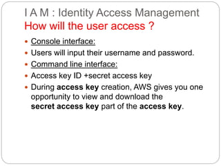 I A M : Identity Access Management
How will the user access ?
 Console interface:
 Users will input their username and password.
 Command line interface:
 Access key ID +secret access key
 During access key creation, AWS gives you one
opportunity to view and download the
secret access key part of the access key.
 