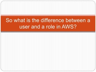 So what is the difference between a
user and a role in AWS?
 