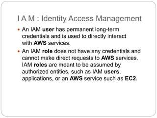 I A M : Identity Access Management
 An IAM user has permanent long-term
credentials and is used to directly interact
with AWS services.
 An IAM role does not have any credentials and
cannot make direct requests to AWS services.
IAM roles are meant to be assumed by
authorized entities, such as IAM users,
applications, or an AWS service such as EC2.
 