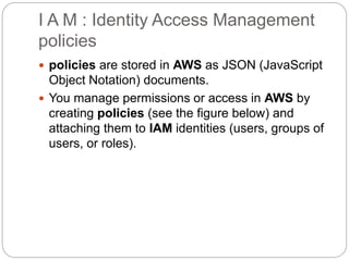 I A M : Identity Access Management
policies
 policies are stored in AWS as JSON (JavaScript
Object Notation) documents.
 You manage permissions or access in AWS by
creating policies (see the figure below) and
attaching them to IAM identities (users, groups of
users, or roles).
 