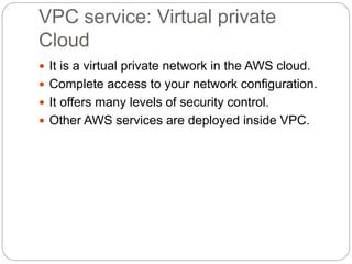 VPC service: Virtual private
Cloud
 It is a virtual private network in the AWS cloud.
 Complete access to your network configuration.
 It offers many levels of security control.
 Other AWS services are deployed inside VPC.
 
