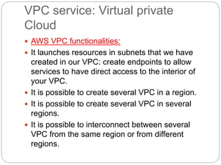 VPC service: Virtual private
Cloud
 AWS VPC functionalities:
 It launches resources in subnets that we have
created in our VPC: create endpoints to allow
services to have direct access to the interior of
your VPC.
 It is possible to create several VPC in a region.
 It is possible to create several VPC in several
regions.
 It is possible to interconnect between several
VPC from the same region or from different
regions.
 