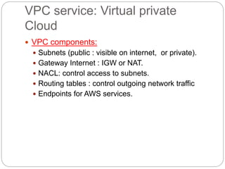 VPC service: Virtual private
Cloud
 VPC components:
 Subnets (public : visible on internet, or private).
 Gateway Internet : IGW or NAT.
 NACL: control access to subnets.
 Routing tables : control outgoing network traffic
 Endpoints for AWS services.
 