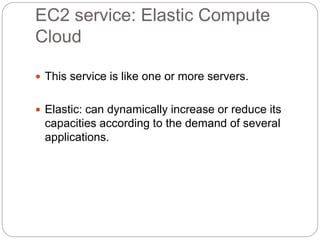 EC2 service: Elastic Compute
Cloud
 This service is like one or more servers.
 Elastic: can dynamically increase or reduce its
capacities according to the demand of several
applications.
 