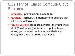 EC2 service: Elastic Compute Cloud
Features :
 Simplicity: provisioning in seconds.
 resizable: increase the number of machines that
will do the calculation.
 Pay-as-you-go: there are several payment types
of EC2 instances (on-demand, spot instances,
saving plans, reserved instances, dedicated
hosts) that depend on the user need.
 