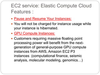 EC2 service: Elastic Compute Cloud
Features :
 Pause and Resume Your Instances:
 You will not be charged for instance usage while
your instance is hibernated.
 GPU Compute Instances:
 Customers requiring massive floating point
processing power will benefit from the next-
generation of general-purpose GPU compute
instances from AWS, Amazon EC2 P3
instances (computational finance, seismic
analysis, molecular modeling, genomics…)
 