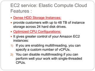EC2 service: Elastic Compute Cloud
Features :
 Dense HDD Storage Instances:
 provide customers with up to 48 TB of instance
storage across 24 hard disk drives.
 Optimized CPU Configurations:
 It gives greater control of your Amazon EC2
instances:
1) If you are enabling multithreading, you can
specify a custom number of vCPUs.
2) You can disable multithreading if you can
perform well your work with single-threaded
CPUs.
 
