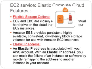 EC2 service: Elastic Compute Cloud
Features :
 Flexible Storage Options:
 EC2 and EBS are closely related: EBS is a virtual
hard drive on the cloud that we will attach to our
EC2 instances.
 Amazon EBS provides persistent, highly
available, consistent, low-latency block storage
volumes for use with Amazon EC2 instances.
 Elastic IP address:
 An Elastic IP address is associated with your
AWS account. With an Elastic IP address, you
can mask the failure of an instance or software by
rapidly remapping the address to another
instance in your account
 