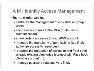 I A M : Identity Access Management
 Its main roles are to:
 centralize the management of individual or group
users.
 secure users thanks to the MFA (multi-Factor
Authentication)
 share certain accesses to your AWS account.
 manage the granularity of permissions (too finely
authorize access to resources).
 propose the federation of access to and from other
already existing directories (connect with Face book
,Google account ....).
 manage password rotations very finely
 