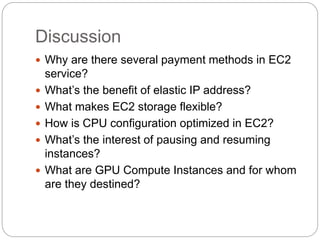 Discussion
 Why are there several payment methods in EC2
service?
 What’s the benefit of elastic IP address?
 What makes EC2 storage flexible?
 How is CPU configuration optimized in EC2?
 What’s the interest of pausing and resuming
instances?
 What are GPU Compute Instances and for whom
are they destined?
 
