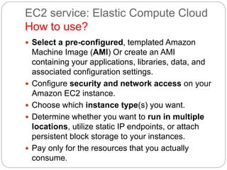 EC2 service: Elastic Compute Cloud
How to use?
 Select a pre-configured, templated Amazon
Machine Image (AMI) Or create an AMI
containing your applications, libraries, data, and
associated configuration settings.
 Configure security and network access on your
Amazon EC2 instance.
 Choose which instance type(s) you want.
 Determine whether you want to run in multiple
locations, utilize static IP endpoints, or attach
persistent block storage to your instances.
 Pay only for the resources that you actually
consume.
 