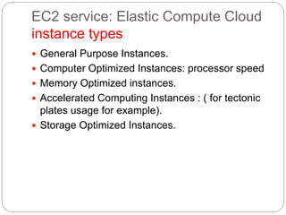 EC2 service: Elastic Compute Cloud
instance types
 General Purpose Instances.
 Computer Optimized Instances: processor speed
 Memory Optimized instances.
 Accelerated Computing Instances : ( for tectonic
plates usage for example).
 Storage Optimized Instances.
 