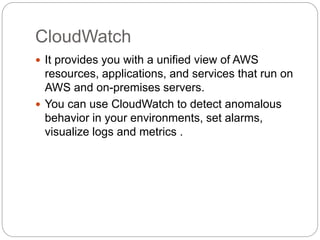CloudWatch
 It provides you with a unified view of AWS
resources, applications, and services that run on
AWS and on-premises servers.
 You can use CloudWatch to detect anomalous
behavior in your environments, set alarms,
visualize logs and metrics .
 