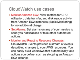 CloudWatch use cases
 Monitor Amazon EC2: View metrics for CPU
utilization, data transfer, and disk usage activity
from Amazon EC2 instances (Basic Monitoring)
for no additional charge.
 Set Alarms: Set alarms on any of your metrics to
send you notifications or take other automated
actions.
 Monitor and React to Resource Changes:
CloudWatch Events provides a stream of events
describing changes to your AWS resources. You
can easily build workflows that automatically take
actions you define, such as stopping an Amazon
EC2 instance
 