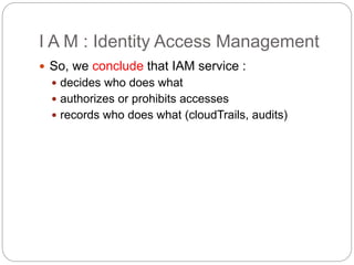 I A M : Identity Access Management
 So, we conclude that IAM service :
 decides who does what
 authorizes or prohibits accesses
 records who does what (cloudTrails, audits)
 