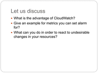 Let us discuss
 What is the advantage of CloudWatch?
 Give an example for metrics you can set alarm
for?
 What can you do in order to react to undesirable
changes in your resources?
 