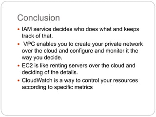 Conclusion
 IAM service decides who does what and keeps
track of that.
 VPC enables you to create your private network
over the cloud and configure and monitor it the
way you decide.
 EC2 is like renting servers over the cloud and
deciding of the details.
 CloudWatch is a way to control your resources
according to specific metrics
 