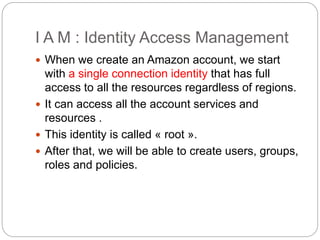 I A M : Identity Access Management
 When we create an Amazon account, we start
with a single connection identity that has full
access to all the resources regardless of regions.
 It can access all the account services and
resources .
 This identity is called « root ».
 After that, we will be able to create users, groups,
roles and policies.
 