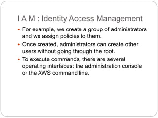 I A M : Identity Access Management
 For example, we create a group of administrators
and we assign policies to them.
 Once created, administrators can create other
users without going through the root.
 To execute commands, there are several
operating interfaces: the administration console
or the AWS command line.
 