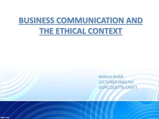 BUSINESS COMMUNICATION AND
THE ETHICAL CONTEXT
RAHILA KHAN
LECTURER ENGLISH
GGPC QUETTA CANTT
 