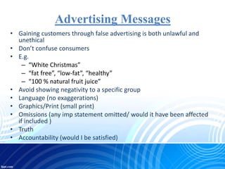 Advertising Messages
• Gaining customers through false advertising is both unlawful and
unethical
• Don’t confuse consumers
• E.g.
– “White Christmas”
– “fat free”, “low-fat”, “healthy”
– “100 % natural fruit juice”
• Avoid showing negativity to a specific group
• Language (no exaggerations)
• Graphics/Print (small print)
• Omissions (any imp statement omitted/ would it have been affected
if included )
• Truth
• Accountability (would I be satisfied)
 