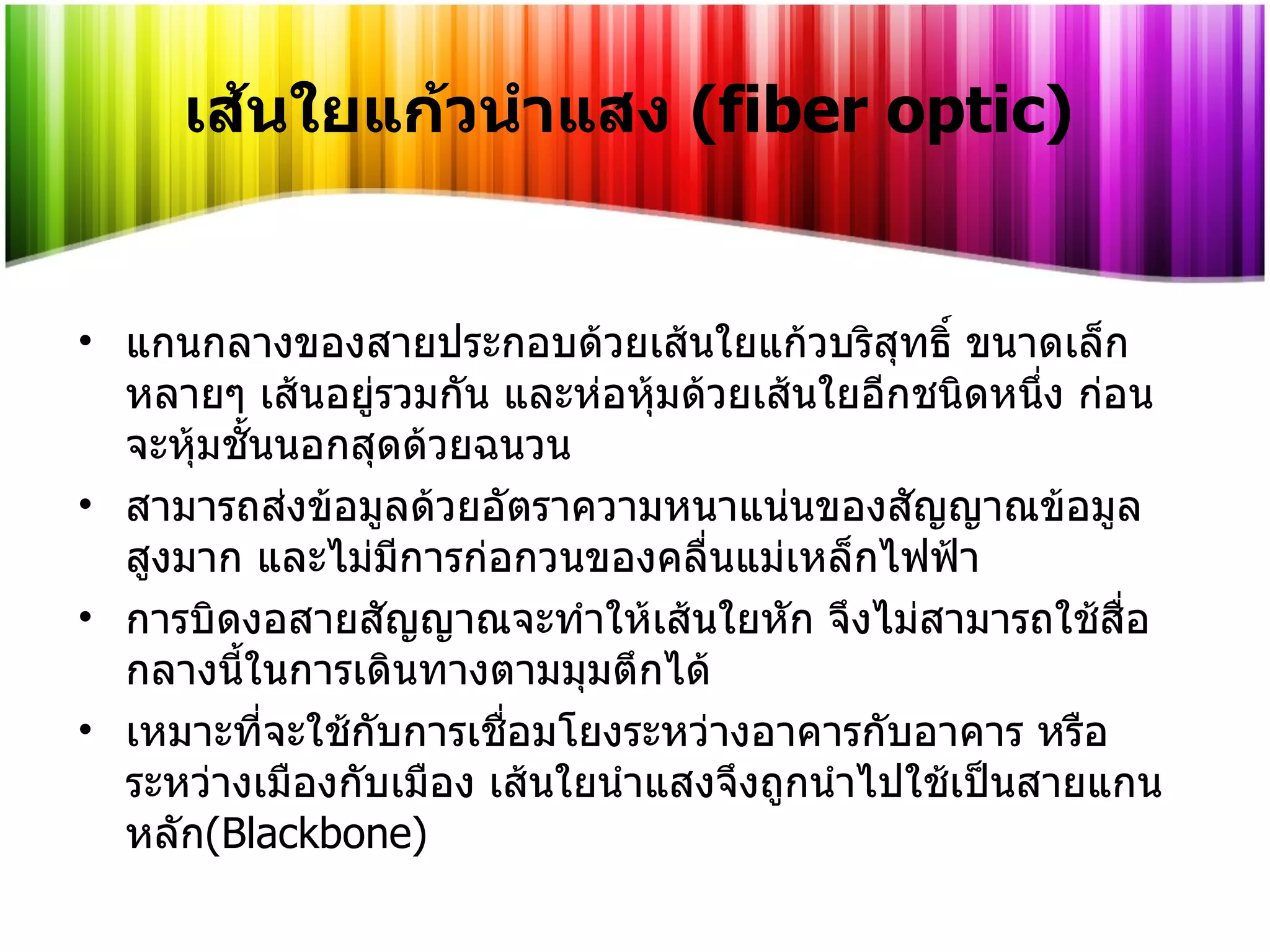 เส้นใยแก้วนำแสง  ( fiber optic) แกนกลางของสายประกอบด้วยเส้นใยแก้วบริสุทธิ์ ขนาดเล็กหลายๆ เส้นอยู่รวมกัน และห่อหุ้มด้วยเส้นใยอีกชนิดหนึ่ง ก่อนจะหุ้มชั้นนอกสุดด้วยฉนวน  สามารถส่งข้อมูลด้วยอัตราความหนาแน่นของสัญญาณข้อมูลสูงมาก และไม่มีการก่อกวนของคลื่นแม่เหล็กไฟฟ้า การบิดงอสายสัญญาณจะทำให้เส้นใยหัก จึงไม่สามารถใช้สื่อกลางนี้ในการเดินทางตามมุมตึกได้  เหมาะที่จะใช้กับการเชื่อมโยงระหว่างอาคารกับอาคาร หรือระหว่างเมืองกับเมือง เส้นใยนำแสงจึงถูกนำไปใช้เป็นสายแกนหลัก ( Blackbone ) 