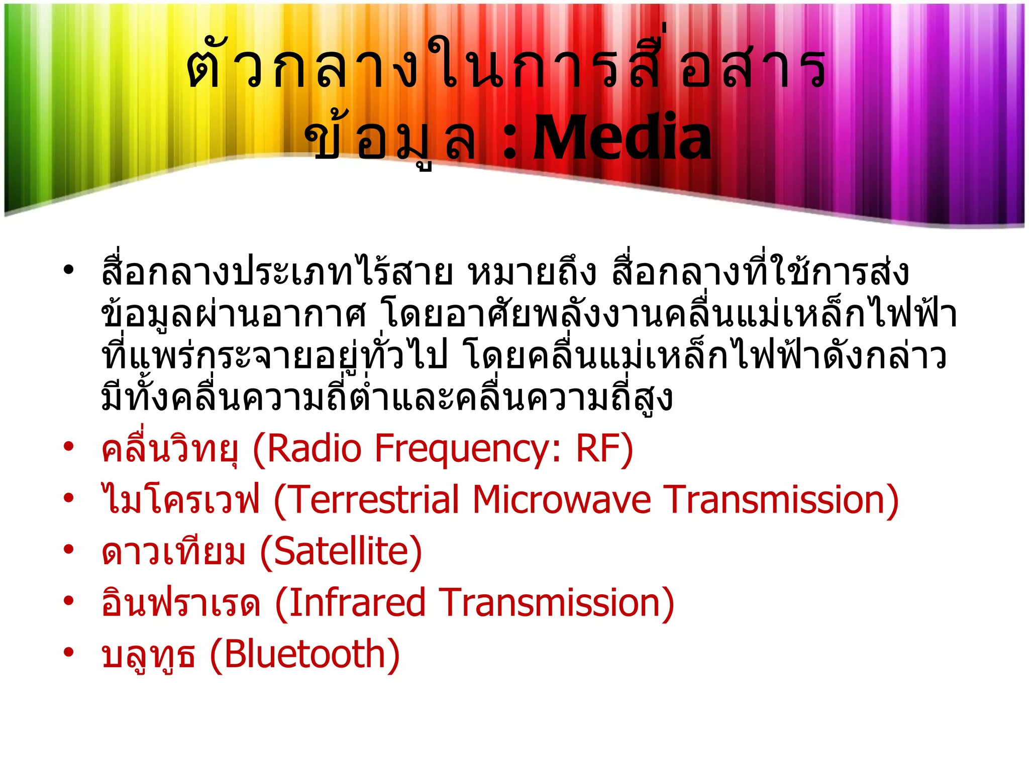 ตัวกลางในการสื่อสารข้อมูล   : Media สื่อกลางประเภทไร้สาย หมายถึง สื่อกลางที่ใช้การส่งข้อมูลผ่านอากาศ โดยอาศัยพลังงานคลื่นแม่เหล็กไฟฟ้าที่แพร่กระจายอยู่ทั่วไป โดยคลื่นแม่เหล็กไฟฟ้าดังกล่าวมีทั้งคลื่นความถี่ต่ำและคลื่นความถี่สูง  คลื่นวิทยุ   (Radio Frequency: RF) ไมโครเวฟ   (Terrestrial Microwave Transmission) ดาวเทียม   (Satellite) อินฟราเรด  (Infrared Transmission) บลูทูธ  (Bluetooth) 