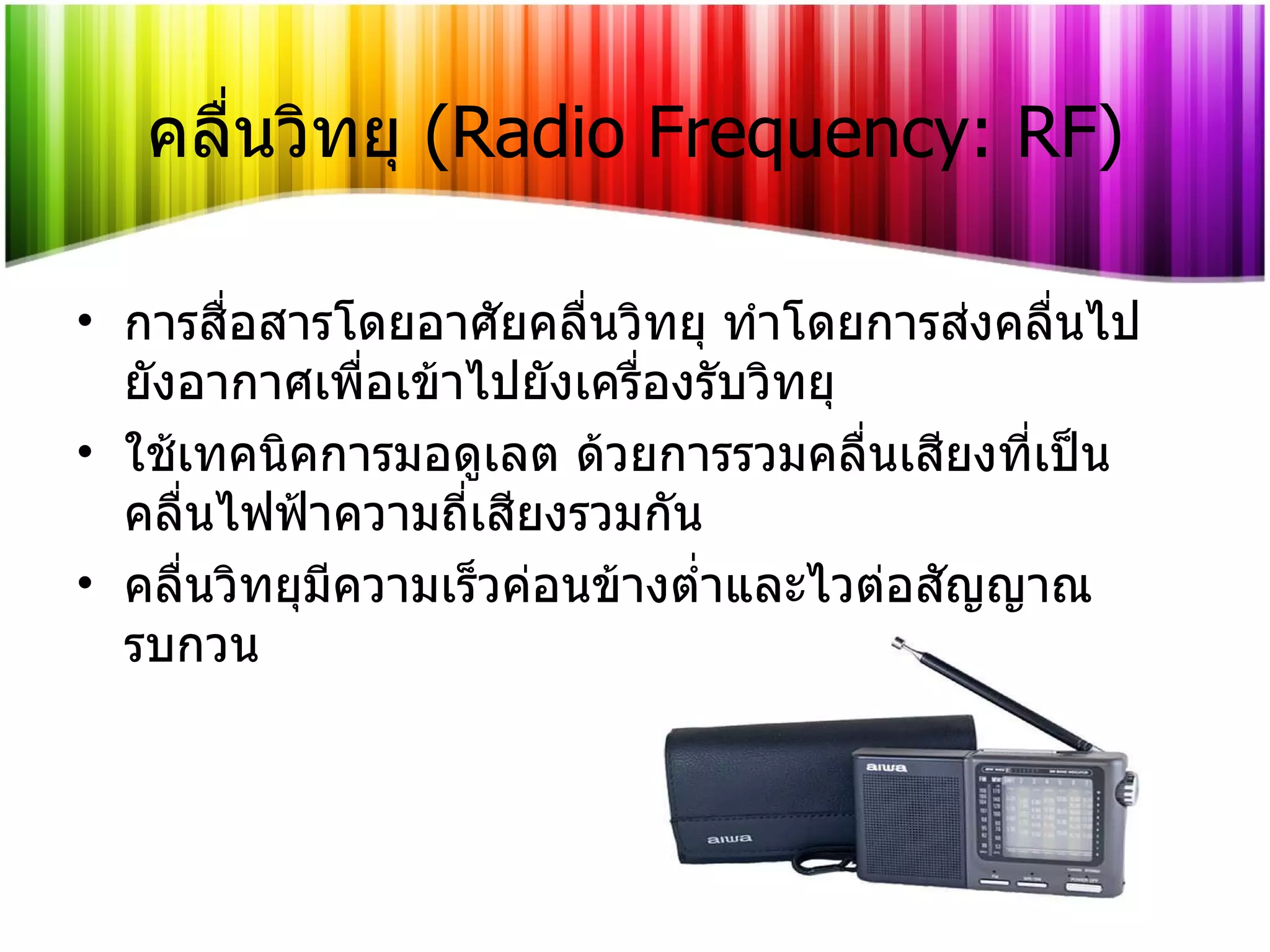 คลื่นวิทยุ   (Radio Frequency: RF) การสื่อสารโดยอาศัยคลื่นวิทยุ ทำโดยการส่งคลื่นไปยังอากาศเพื่อเข้าไปยังเครื่องรับวิทยุ ใช้เทคนิคการมอดูเลต ด้วยการรวมคลื่นเสียงที่เป็นคลื่นไฟฟ้าความถี่เสียงรวมกัน คลื่นวิทยุมีความเร็วค่อนข้างต่ำและไวต่อสัญญาณรบกวน 