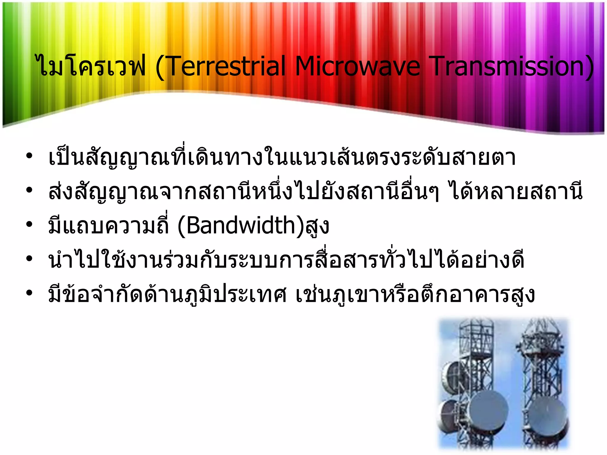 ไมโครเวฟ   (Terrestrial Microwave Transmission) เป็นสัญญาณที่เดินทางในแนวเส้นตรงระดับสายตา ส่งสัญญาณจากสถานีหนึ่งไปยังสถานีอื่นๆ ได้หลายสถานี มีแถบความถี่   (Bandwidth) สูง นำไปใช้งานร่วมกับระบบการสื่อสารทั่วไปได้อย่างดี มีข้อจำกัดด้านภูมิประเทศ เช่นภูเขาหรือตึกอาคารสูง 