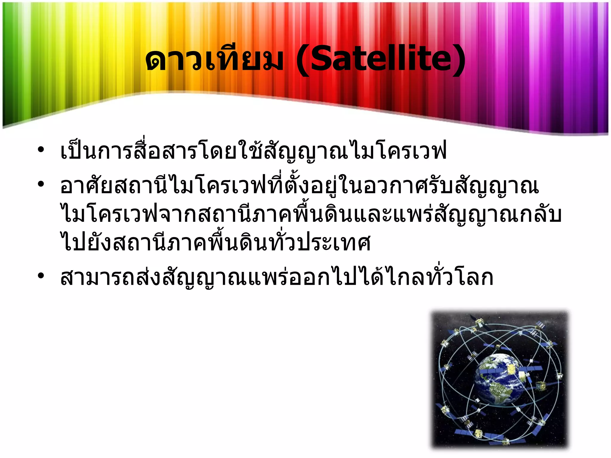 ดาวเทียม   (Satellite) เป็นการสื่อสารโดยใช้สัญญาณไมโครเวฟ อาศัยสถานีไมโครเวฟที่ตั้งอยู่ในอวกาศรับสัญญาณไมโครเวฟจากสถานีภาคพื้นดินและแพร่สัญญาณกลับไปยังสถานีภาคพื้นดินทั่วประเทศ สามารถส่งสัญญาณแพร่ออกไปได้ไกลทั่วโลก 
