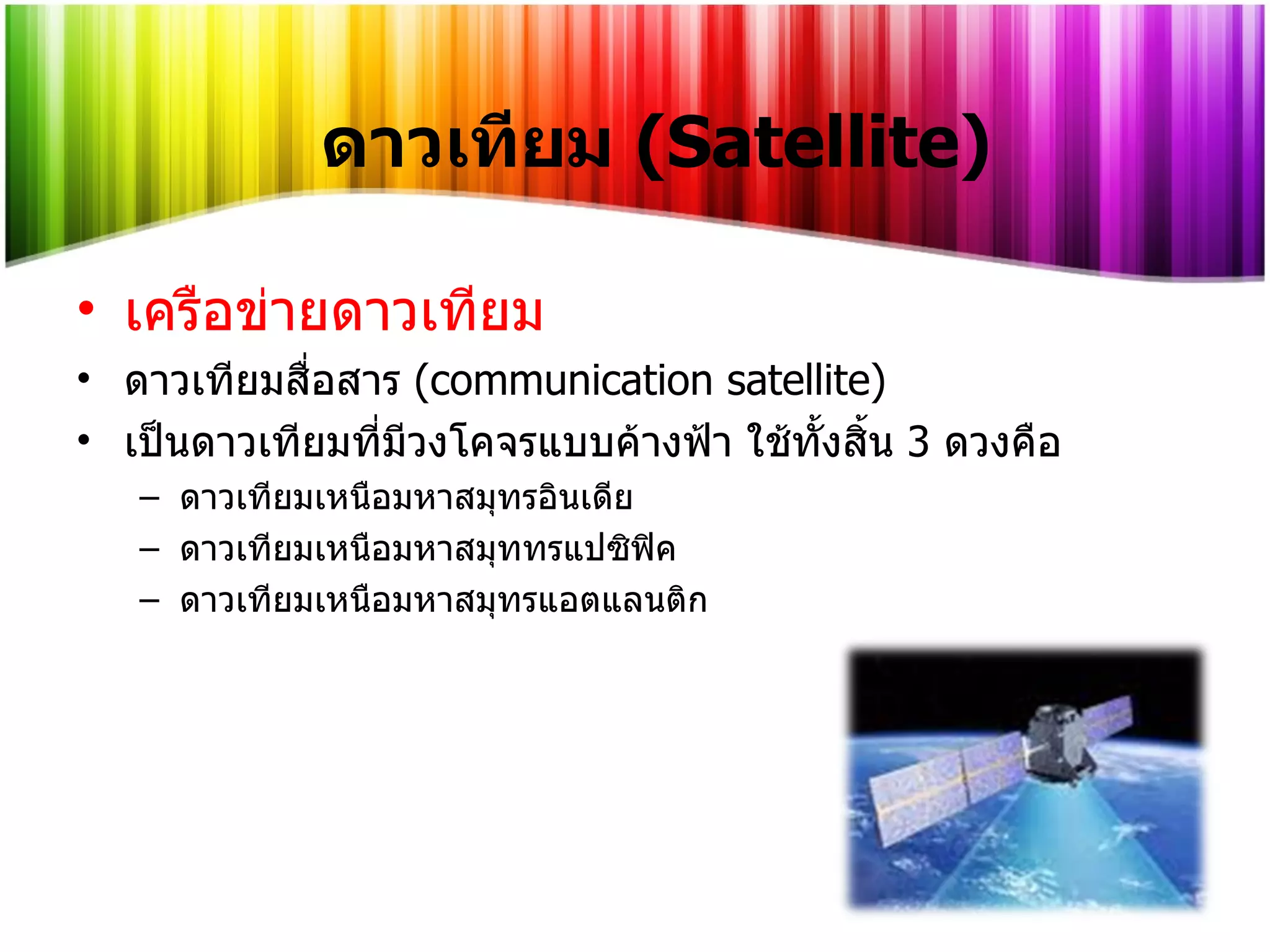 เครือข่ายดาวเทียม ดาวเทียมสื่อสาร  (communication satellite)  เป็นดาวเทียมที่มีวงโคจรแบบค้างฟ้า ใช้ทั้งสิ้น  3   ดวงคือ ดาวเทียมเหนือมหาสมุทรอินเดีย ดาวเทียมเหนือมหาสมุททรแปซิฟิค ดาวเทียมเหนือมหาสมุทรแอตแลนติก ดาวเทียม   (Satellite) 