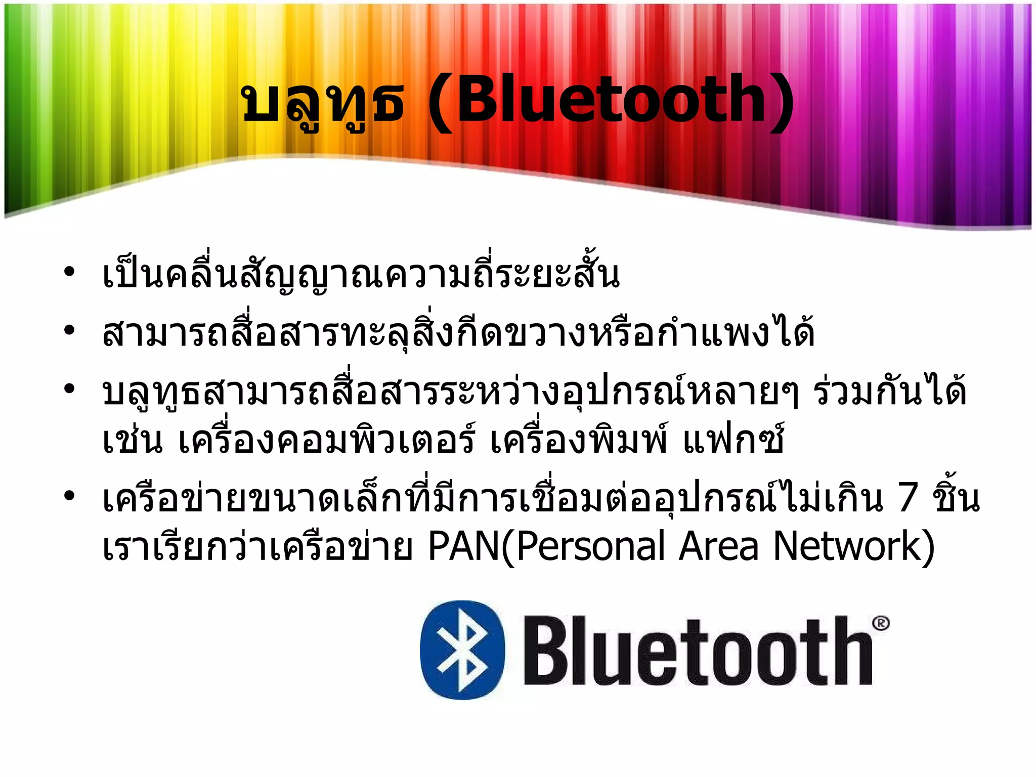 บลูทูธ  (Bluetooth) เป็นคลื่นสัญญาณความถี่ระยะสั้น สามารถสื่อสารทะลุสิ่งกีดขวางหรือกำแพงได้ บลูทูธสามารถสื่อสารระหว่างอุปกรณ์หลายๆ ร่วมกันได้เช่น เครื่องคอมพิวเตอร์ เครื่องพิมพ์ แฟกซ์  เครือข่ายขนาดเล็กที่มีการเชื่อมต่ออุปกรณ์ไม่เกิน   7   ชิ้นเราเรียกว่าเครือข่าย   PAN(Personal Area Network) 