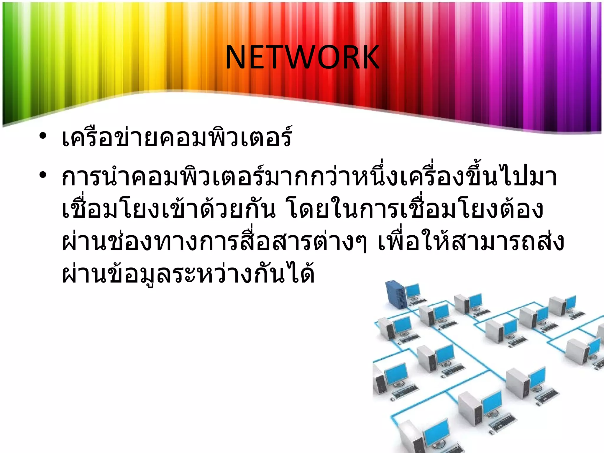 เครือข่ายคอมพิวเตอร์ การนำคอมพิวเตอร์มากกว่าหนึ่งเครื่องขึ้นไปมาเชื่อมโยงเข้าด้วยกัน โดยในการเชื่อมโยงต้องผ่านช่องทางการสื่อสารต่างๆ เพื่อให้สามารถส่งผ่านข้อมูลระหว่างกันได้ NETWORK 