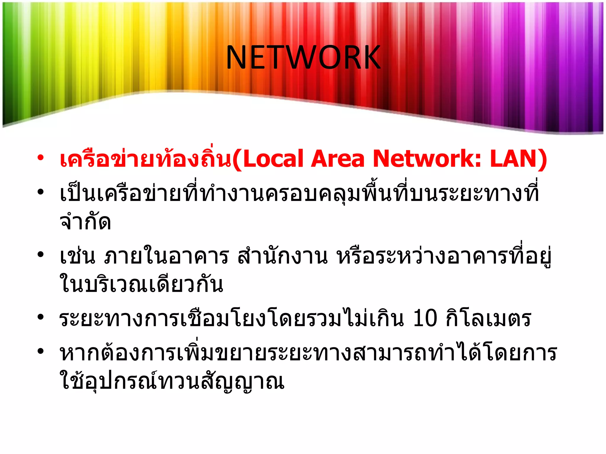 เครือข่ายท้องถิ่น ( Local Area Network: LAN ) เป็นเครือข่ายที่ทำงานครอบคลุมพื้นที่บนระยะทางที่จำกัด เช่น ภายในอาคาร สำนักงาน หรือระหว่างอาคารที่อยู่ในบริเวณเดียวกัน  ระยะทางการเชือมโยงโดยรวมไม่เกิน  10   กิโลเมตร หากต้องการเพิ่มขยายระยะทางสามารถทำได้โดยการใช้อุปกรณ์ทวนสัญญาณ NETWORK 