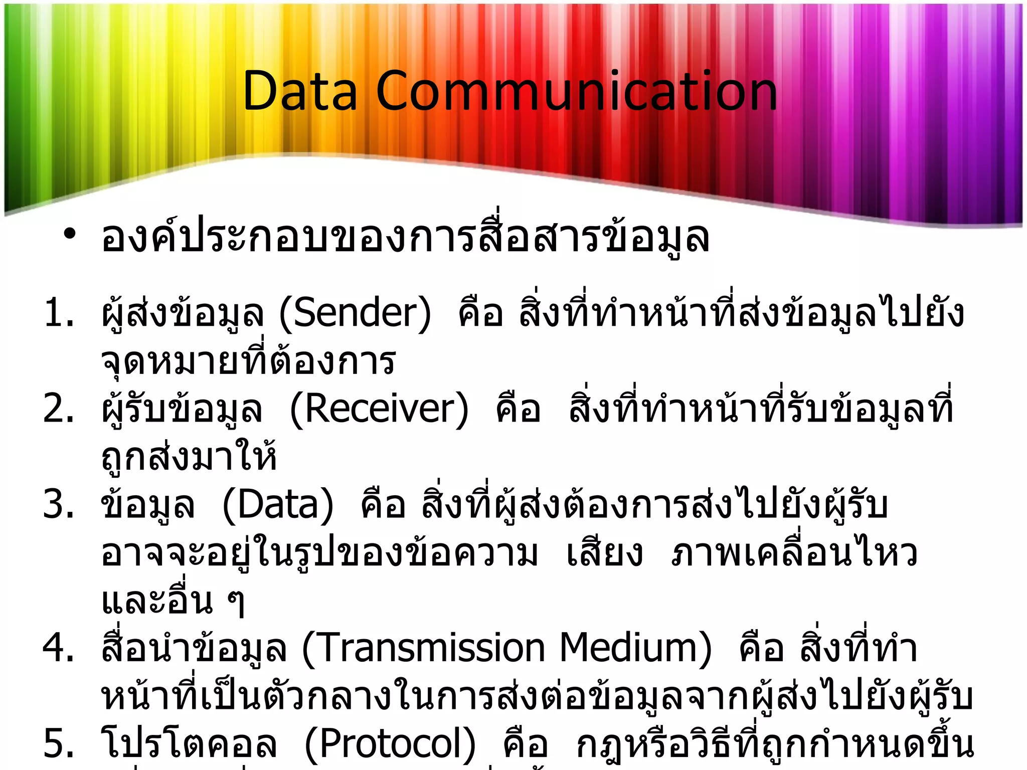องค์ประกอบของการสื่อสารข้อมูล Data Communication ผู้ส่งข้อมูล  (Sender)  คือ สิ่งที่ทำหน้าที่ส่งข้อมูลไปยังจุดหมายที่ต้องการ ผู้รับข้อมูล  (Receiver)  คือ  สิ่งที่ทำหน้าที่รับข้อมูลที่ถูกส่งมาให้ ข้อมูล  (Data)  คือ สิ่งที่ผู้ส่งต้องการส่งไปยังผู้รับ  อาจจะอยู่ในรูปของข้อความ  เสียง  ภาพเคลื่อนไหว และอื่น ๆ สื่อนำข้อมูล  (Transmission Medium)  คือ สิ่งที่ทำหน้าที่เป็นตัวกลางในการ ส่งต่อ ข้อมูลจากผู้ส่งไปยังผู้รับ โปรโตคอล  (Protocol)  คือ  กฎหรือวิธีที่ถูกกำหนดขึ้นเพื่อการสื่อสารข้อมูล  ซึ่งทั้งผู้ส่งและผู้รับต้องตกลงกันไว้ก่อน 