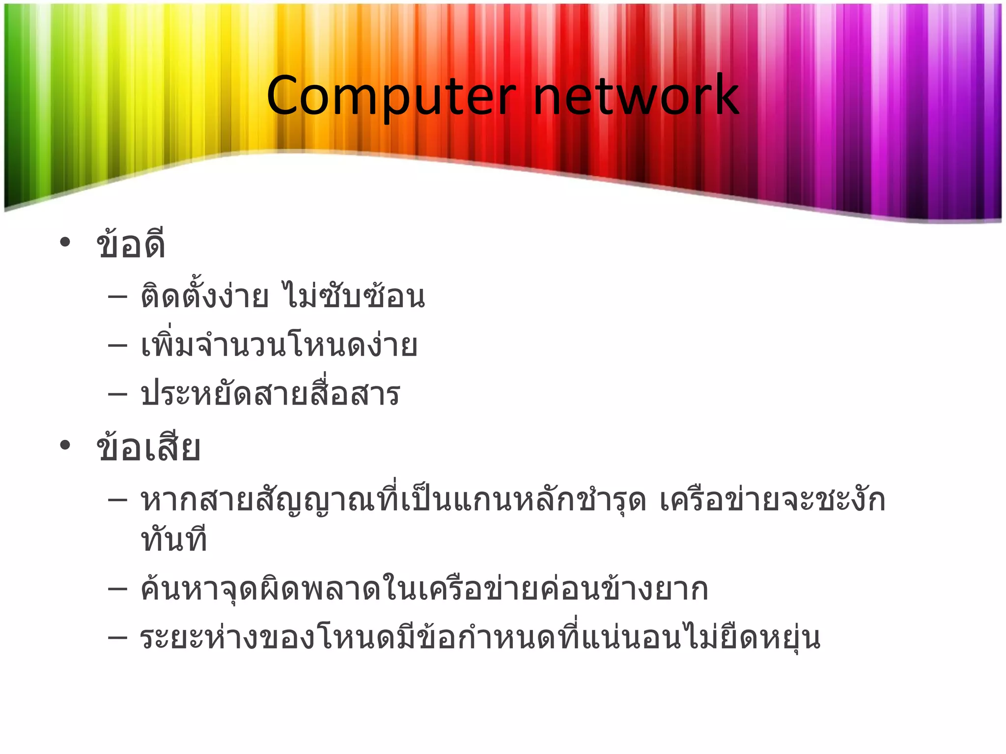 Computer network ข้อดี ติดตั้งง่าย ไม่ซับซ้อน เพิ่มจำนวนโหนดง่าย ประหยัดสายสื่อสาร ข้อเสีย หากสายสัญญาณที่เป็นแกนหลักชำรุด เครือข่ายจะชะงักทันที ค้นหาจุดผิดพลาดในเครือข่ายค่อนข้างยาก ระยะห่างของโหนดมีข้อกำหนดที่แน่นอนไม่ยืดหยุ่น 