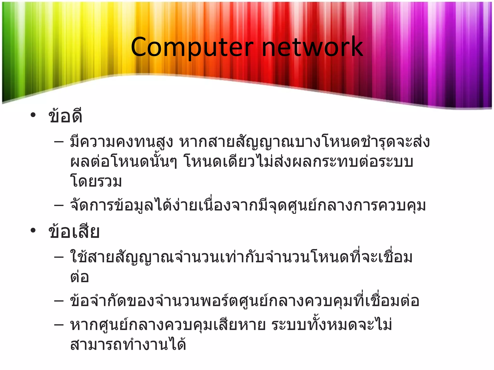Computer network ข้อดี มีความคงทนสูง หากสายสัญญาณบางโหนดชำรุดจะส่งผลต่อโหนดนั้นๆ โหนดเดียวไม่ส่งผลกระทบต่อระบบโดยรวม จัดการข้อมูลได้ง่ายเนื่องจากมีจุดศูนย์กลางการควบคุม ข้อเสีย ใช้สายสัญญาณจำนวนเท่ากับจำนวนโหนดที่จะเชื่อมต่อ ข้อจำกัดของจำนวนพอร์ตศูนย์กลางควบคุมที่เชื่อมต่อ  หากศูนย์กลางควบคุมเสียหาย ระบบทั้งหมดจะไม่สามารถทำงานได้ 