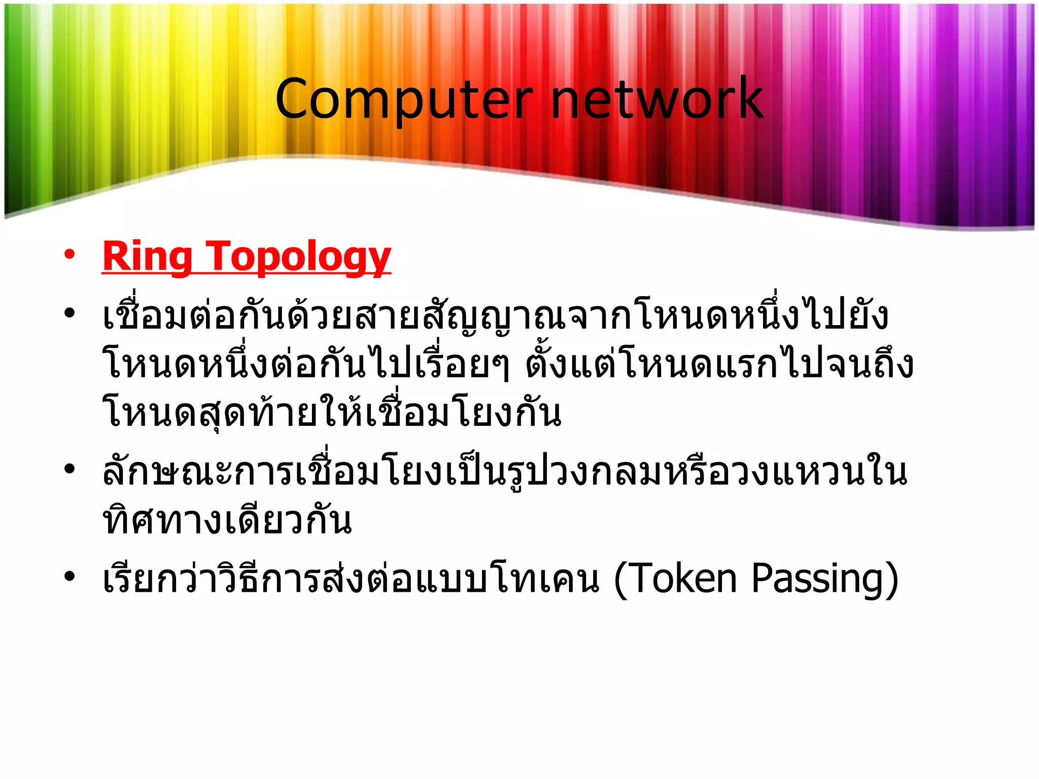 Computer network Ring Topology เชื่อมต่อกันด้วยสายสัญญาณจากโหนดหนึ่งไปยังโหนดหนึ่งต่อกันไปเรื่อยๆ ตั้งแต่โหนดแรกไปจนถึงโหนดสุดท้ายให้เชื่อมโยงกัน ลักษณะการเชื่อมโยงเป็นรูปวงกลมหรือวงแหวนในทิศทางเดียวกัน เรียกว่าวิธีการส่งต่อแบบโทเคน   (Token Passing) 