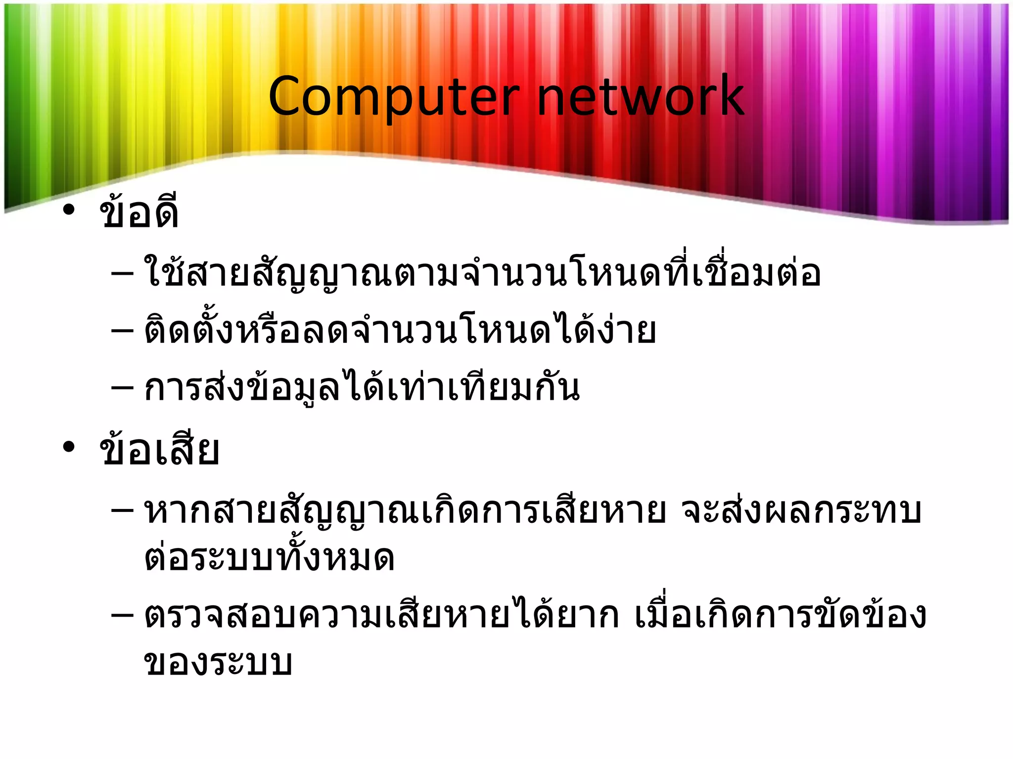 Computer network ข้อดี ใช้สายสัญญาณตามจำนวนโหนดที่เชื่อมต่อ ติดตั้งหรือลดจำนวนโหนดได้ง่าย การส่งข้อมูลได้เท่าเทียมกัน ข้อเสีย หากสายสัญญาณเกิดการเสียหาย จะส่งผลกระทบต่อระบบทั้งหมด ตรวจสอบความเสียหายได้ยาก เมื่อเกิดการขัดข้องของระบบ 