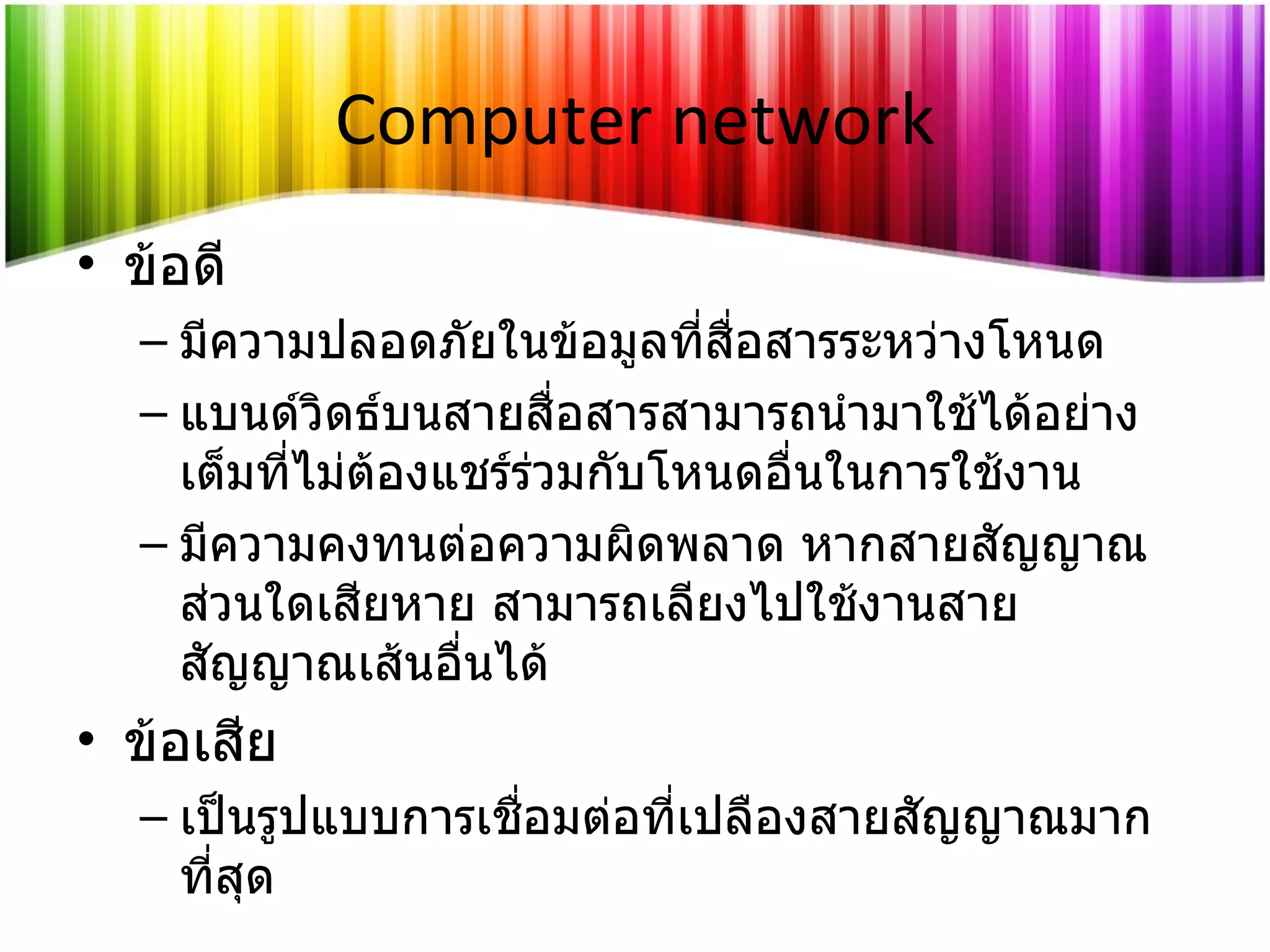 Computer network ข้อดี มีความปลอดภัยในข้อมูลที่สื่อสารระหว่างโหนด แบนด์วิดธ์บนสายสื่อสารสามารถนำมาใช้ได้อย่างเต็มที่ไม่ต้องแชร์ร่วมกับโหนดอื่นในการใช้งาน มีความคงทนต่อความผิดพลาด หากสายสัญญาณส่วนใดเสียหาย สามารถเลียงไปใช้งานสายสัญญาณเส้นอื่นได้ ข้อเสีย เป็นรูปแบบการเชื่อมต่อที่เปลืองสายสัญญาณมากที่สุด 