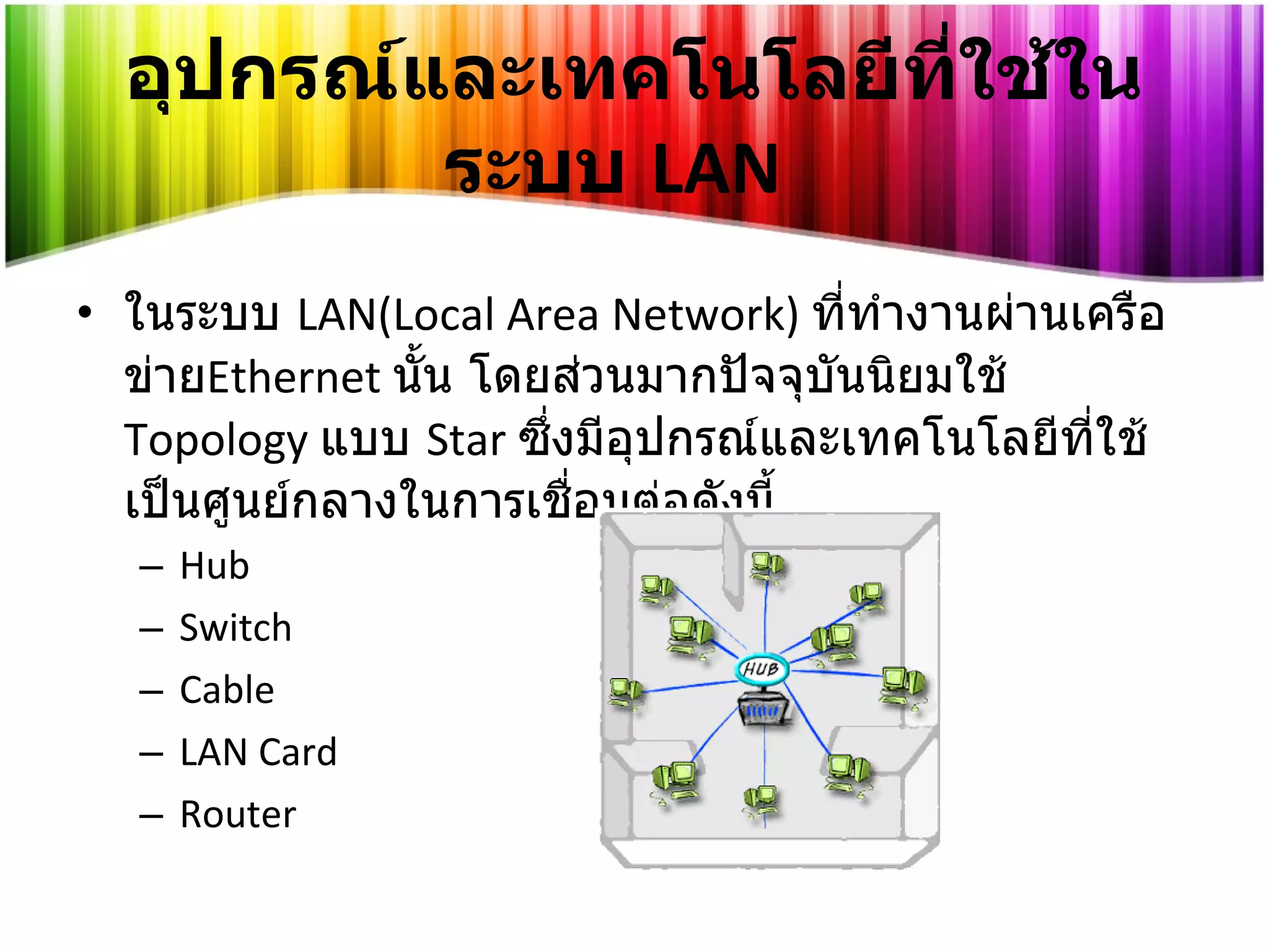 อุปกรณ์และเทคโนโลยีที่ใช้ในระบบ   LAN ในระบบ   LAN(Local Area Network)  ที่ทำงานผ่านเครือข่าย Ethernet  นั้น โดยส่วนมากปัจจุบันนิยมใช้   Topology   แบบ   Star   ซึ่งมีอุปกรณ์และเทคโนโลยีที่ใช้เป็นศูนย์กลางในการเชื่อมต่อดังนี้ Hub Switch Cable LAN Card Router 