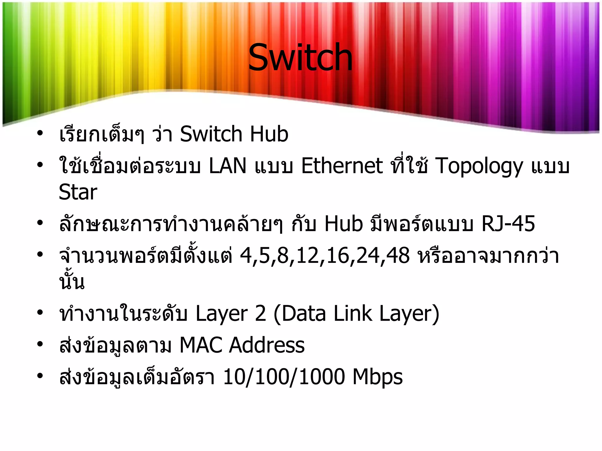Switch เรียกเต็มๆ ว่า   Switch Hub ใช้เชื่อมต่อระบบ   LAN   แบบ   Ethernet  ที่ใช้   Topology  แบบ  Star ลักษณะการทำงานคล้ายๆ กับ   Hub  มีพอร์ตแบบ   RJ-45 จำนวนพอร์ตมีตั้งแต่   4,5,8,12,16,24,48  หรืออาจมากกว่านั้น ทำงานในระดับ  Layer 2  ( Data Link Layer ) ส่งข้อมูลตาม   MAC Address ส่งข้อมูลเต็มอัตรา  10/100/1000   Mbps 